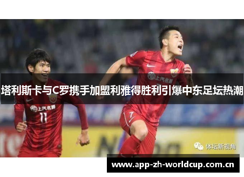 塔利斯卡与C罗携手加盟利雅得胜利引爆中东足坛热潮